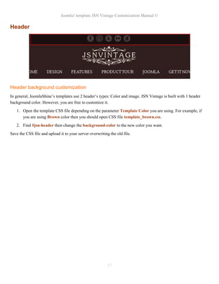 Joomla! template JSN Vintage Customization Manual ©
Header
Header background customization
In general, JoomlaShine’s templates use 2 header’s types: Color and image. JSN Vintage is built with 1 header
background color. However, you are free to customize it.
1. Open the template CSS file depending on the parameter Template Color you are using. For example, if
you are using Brown color then you should open CSS file template_brown.css.
2. Find #jsn-header then change the background-color to the new color you want.
Save the CSS file and upload it to your server overwriting the old file.
17