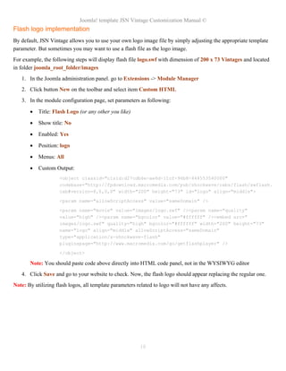 Joomla! template JSN Vintage Customization Manual ©
Flash logo implementation
By default, JSN Vintage allows you to use your own logo image file by simply adjusting the appropriate template
parameter. But sometimes you may want to use a flash file as the logo image.
For example, the following steps will display flash file logo.swf with dimension of 200 x 73 Vintages and located
in folder joomla_root_folder/images
1. In the Joomla administration panel. go to Extensions -> Module Manager
2. Click button New on the toolbar and select item Custom HTML
3. In the module configuration page, set parameters as following:
• Title: Flash Logo (or any other you like)
• Show title: No
• Enabled: Yes
• Position: logo
• Menus: All
• Custom Output:
<object classid="clsid:d27cdb6e-ae6d-11cf-96b8-444553540000"
codebase="http://fpdownload.macromedia.com/pub/shockwave/cabs/flash/swflash.
cab#version=8,0,0,0" width="200" height="73" id="logo" align="middle">
<param name="allowScriptAccess" value="sameDomain" />
<param name="movie" value="images/logo.swf" /><param name="quality"
value="high" /><param name="bgcolor" value="#ffffff" /><embed src="
images/logo.swf" quality="high" bgcolor="#ffffff" width="200" height="73"
name="logo" align="middle" allowScriptAccess="sameDomain"
type="application/x-shockwave-flash"
pluginspage="http://www.macromedia.com/go/getflashplayer" />
</object>
Note: You should paste code above directly into HTML code panel, not in the WYSIWYG editor
4. Click Save and go to your website to check. Now, the flash logo should appear replacing the regular one.
Note: By utilizing flash logos, all template parameters related to logo will not have any affects.
18