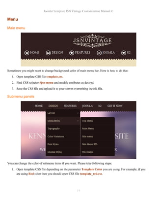 Joomla! template JSN Vintage Customization Manual ©
Menu
Main menu
Sometimes you might want to change background color of main menu bar. Here is how to do that:
1. Open template CSS file template.css.
2. Find CSS selector #jsn-menu and modify attributes as desired.
3. Save the CSS file and upload it to your server overwriting the old file.
Submenu panels
You can change the color of submenu items if you want. Please take following steps:
1. Open template CSS file depending on the parameter Template Color you are using. For example, if you
are using Red color then you should open CSS file template_red.css.
19