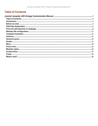 Joomla! template JSN Vintage Customization Manual ©
Table of Contents
Joomla! template JSN Vintage Customization Manual ................................................................................. 1
Table of Contents ................................................................................................................................................................. 2
Introduction ........................................................................................................................................................................... 3
Before we start ...................................................................................................................................................................... 4
CSS Files Explanation......................................................................................................................................................... 6
Find and edit elements on webpage ............................................................................................................................... 8
Website title configuration............................................................................................................................................... 11
Template translation .......................................................................................................................................................... 12
UniIcons ................................................................................................................................................................................ 13
General Layout.................................................................................................................................................................... 15
Header ................................................................................................................................................................................... 17
Menu ...................................................................................................................................................................................... 19
Promo area ........................................................................................................................................................................... 23
Modules styles .................................................................................................................................................................... 24
Content Area........................................................................................................................................................................ 27
Footer .................................................................................................................................................................................... 29
What’s next? ........................................................................................................................................................................ 30
2