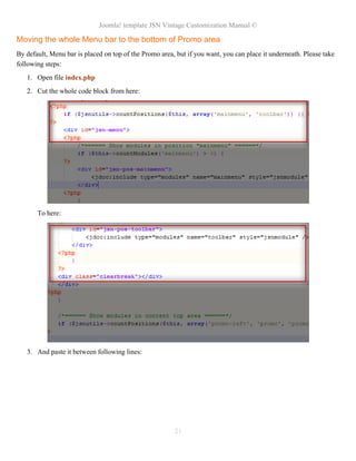Joomla! template JSN Vintage Customization Manual ©
Moving the whole Menu bar to the bottom of Promo area
By default, Menu bar is placed on top of the Promo area, but if you want, you can place it underneath. Please take
following steps:
1. Open file index.php
2. Cut the whole code block from here:
To here:
3. And paste it between following lines:
21