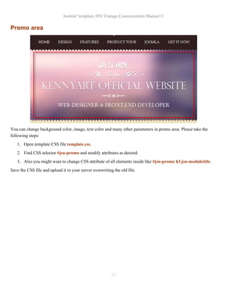Joomla! template JSN Vintage Customization Manual ©
Promo area
You can change background color, image, text color and many other parameters in promo area. Please take the
following steps:
1. Open template CSS file template.css.
2. Find CSS selector #jsn-promo and modify attributes as desired.
3. Also you might want to change CSS attribute of all elements inside like #jsn-promo h3.jsn-moduletitle.
Save the CSS file and upload it to your server overwriting the old file.
23