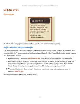 Joomla! template JSN Vintage Customization Manual ©
Modules styles
Box modules
Be default, JSN Vintage provides 6 module box styles, but you can have more very easily.
Stage 1: Preparing background images
This stage assumes that you do have software Adobe Photoshop installed on your PC and you do have basic skills
working with it. Let’s say you want to have a box module with purple color. Please take following steps to get your
background image prepared:
1. Open image source file called module-box-bg.psd in the Graphic Resource package you downloaded.
2. Once opened, you can see several background image layers at the bottom and a color layer on top. If you
want just to change the color, you can modify that color layer to get the color you want. If you want to
totally change the background image, you need to modify background image layer as well.
3. When modifications are done, you need to save your background image with appropriate name, for
example richbox-4.png.
Now your images are ready and you can go to stage 2.
24