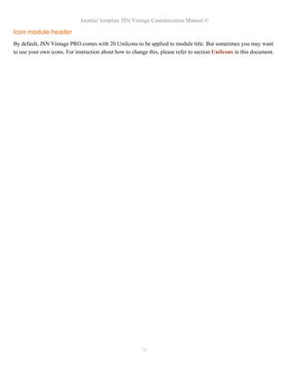 Joomla! template JSN Vintage Customization Manual ©
Icon module header
By default, JSN Vintage PRO comes with 20 UniIcons to be applied to module title. But sometimes you may want
to use your own icons. For instruction about how to change this, please refer to section UniIcons in this document.
26