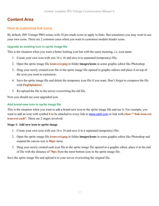 Joomla! template JSN Vintage Customization Manual ©
Content Area
How to customize link icons
By default, JSN Vintage PRO comes with 34 pre-made icons to apply to links. But sometimes you may want to use
your own icons. There are 2 common cases when you want to customize module header icons.
Upgrade an existing icon in sprite image file
This is the situation when you want a better looking icon but with the same meaning, i.e. icon name.
1. Create your own icon with size 16 x 16 and save it to separated (temporary) file;
2. Open the sprite image file icons-ext.png in folder images/icons in some graphic editor like Photoshop.
3. Drag your newly created icon file to the sprite image file opened in graphic editors and place it on top of
the icon you want to customize;
4. Save the sprite image file and delete the temporary icon file if you want. Don’t forget to compress the file
with PngOptimizer.
5. Re-upload the file to the server overwriting the old file.
Now you should see your upgraded icon.
Add brand-new icon to sprite image file
This is the situation when you want to add a brand new icon to the sprite image file and use it. For example, you
want to add an icon with symbol $ to be attached to every link to www.cash.com or link with class=” link-icon-ext
icon-ext-cash”. There are 2 stages involved:
Stage 1: Add new icon to sprite image
1. Create your own icon with size 16 x 16 and save it to a separated (temporary) file;
2. Open the sprite image file icons-ext.png in folder images/icons in some graphic editor like Photoshop and
expand the canvas size to 86px more.
3. Drag your newly created cash icon file to the sprite image file opened in a graphic editor, place it at the end
of file with the distance of 70px from the most bottom icon in the sprite image file.
Save the sprite image file and upload it to your server overwriting the original file.
27