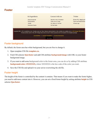 Joomla! template JSN Vintage Customization Manual ©
Footer
Footer background
By default, the footer area has white background, but you are free to change it.
1. Open template CSS file template.css.
2. Find CSS selector #jsn-footer and add CSS attribute background-image with URL to your footer
background image.
3. If you want to add some background color to the footer area, you can do so by adding CSS attribute
background-color: #XXXXXX, where XXXXXX is the hex code of the color you want.
4. Save the CSS file and upload it to your server overwriting the old file.
Footer height
The height of the footer is controlled by the content it contains. That means if you want to make the footer higher,
you need to add more content into it. However, you can set a fixed footer height by setting attribute height in CSS
selector #jsn-footer.
29