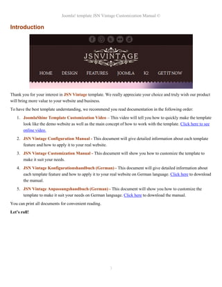 Joomla! template JSN Vintage Customization Manual ©
Introduction
Thank you for your interest in JSN Vintage template. We really appreciate your choice and truly wish our product
will bring more value to your website and business.
To have the best template understanding, we recommend you read documentation in the following order:
1. JoomlaShine Template Customization Video – This video will tell you how to quickly make the template
look like the demo website as well as the main concept of how to work with the template. Click here to see
online video.
2. JSN Vintage Configuration Manual - This document will give detailed information about each template
feature and how to apply it to your real website.
3. JSN Vintage Customization Manual - This document will show you how to customize the template to
make it suit your needs.
4. JSN Vintage Konfigurationshandbuch (German) - This document will give detailed information about
each template feature and how to apply it to your real website on German language. Click here to download
the manual.
5. JSN Vintage Anpassungshandbuch (German) - This document will show you how to customize the
template to make it suit your needs on German language. Click here to download the manual.
You can print all documents for convenient reading.
Let’s roll!
3