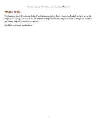 Joomla! template JSN Vintage Customization Manual ©
What’s next?
You have just finished reading the last and hardest documentation. By this time, you already learnt a lot about the
template and we hope you love it. We developed this template with only one goal in mind: to bring more value for
you and we hope we’ve succeeded with that.
Good luck to you and your business.
30