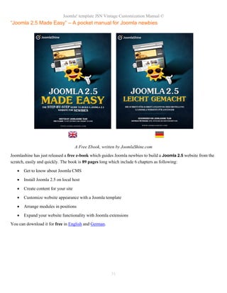 Joomla! template JSN Vintage Customization Manual ©
“Joomla 2.5 Made Easy” – A pocket manual for Joomla newbies
A Free Ebook, written by JoomlaShine.com
Joomlashine has just released a free e-book which guides Joomla newbies to build a Joomla 2.5 website from the
scratch, easily and quickly. The book is 89 pages long which include 6 chapters as following:
• Get to know about Joomla CMS
• Install Joomla 2.5 on local host
• Create content for your site
• Customize website appearance with a Joomla template
• Arrange modules in positions
• Expand your website functionality with Joomla extensions
You can download it for free in English and German.
31