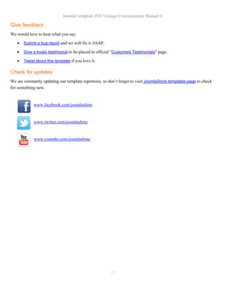 Joomla! template JSN Vintage Customization Manual ©
Give feedback
We would love to hear what you say:
• Submit a bug report and we will fix it ASAP.
• Give a lovely testimonial to be placed in official "Customers Testimonials" page.
• Tweet about this template if you love it.
Check for updates
We are constantly updating our template repertoire, so don’t forget to visit JoomlaShine templates page to check
for something new.
www.facebook.com/joomlashine
www.twitter.com/joomlashine
www.youtube.com/joomlashine
32