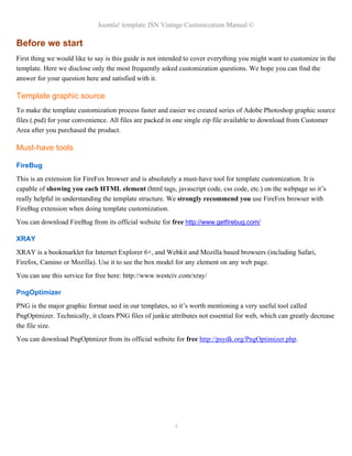 Joomla! template JSN Vintage Customization Manual ©
Before we start
First thing we would like to say is this guide is not intended to cover everything you might want to customize in the
template. Here we disclose only the most frequently asked customization questions. We hope you can find the
answer for your question here and satisfied with it.
Template graphic source
To make the template customization process faster and easier we created series of Adobe Photoshop graphic source
files (.psd) for your convenience. All files are packed in one single zip file available to download from Customer
Area after you purchased the product.
Must-have tools
FireBug
This is an extension for FireFox browser and is absolutely a must-have tool for template customization. It is
capable of showing you each HTML element (html tags, javascript code, css code, etc.) on the webpage so it’s
really helpful in understanding the template structure. We strongly recommend you use FireFox browser with
FireBug extension when doing template customization.
You can download FireBug from its official website for free http://www.getfirebug.com/
XRAY
XRAY is a bookmarklet for Internet Explorer 6+, and Webkit and Mozilla based browsers (including Safari,
Firefox, Camino or Mozilla). Use it to see the box model for any element on any web page.
You can use this service for free here: http://www.westciv.com/xray/
PngOptimizer
PNG is the major graphic format used in our templates, so it’s worth mentioning a very useful tool called
PngOptmizer. Technically, it clears PNG files of junkie attributes not essential for web, which can greatly decrease
the file size.
You can download PngOptmizer from its official website for free http://psydk.org/PngOptimizer.php.
4
