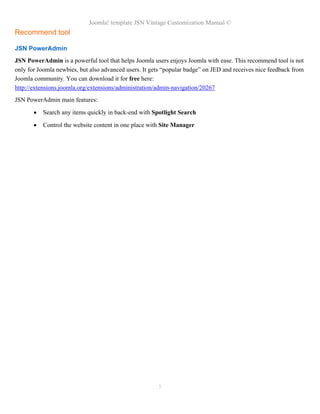 Joomla! template JSN Vintage Customization Manual ©
Recommend tool
JSN PowerAdmin
JSN PowerAdmin is a powerful tool that helps Joomla users enjoys Joomla with ease. This recommend tool is not
only for Joomla newbies, but also advanced users. It gets “popular badge” on JED and receives nice feedback from
Joomla community. You can download it for free here:
http://extensions.joomla.org/extensions/administration/admin-navigation/20267
JSN PowerAdmin main features:
• Search any items quickly in back-end with Spotlight Search
• Control the website content in one place with Site Manager
5