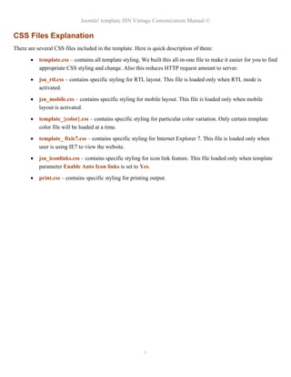 Joomla! template JSN Vintage Customization Manual ©

CSS Files Explanation
There are several CSS files included in the template. Here is quick description of them:

       •   template.css – contains all template styling. We built this all-in-one file to make it easier for you to find
           appropriate CSS styling and change. Also this reduces HTTP request amount to server.

       •   jsn_rtl.css – contains specific styling for RTL layout. This file is loaded only when RTL mode is
           activated.

       •   jsn_mobile.css – contains specific styling for mobile layout. This file is loaded only when mobile
           layout is activated.

       •   template_{color}.css – contains specific styling for particular color variation. Only certain template
           color file will be loaded at a time.

       •   template_ fixie7.css – contains specific styling for Internet Explorer 7. This file is loaded only when
           user is using IE7 to view the website.

       •   jsn_iconlinks.css – contains specific styling for icon link feature. This file loaded only when template
           parameter Enable Auto Icon links is set to Yes.

       •   print.css – contains specific styling for printing output.




                                                           6
 