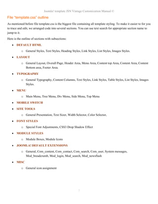 Joomla! template JSN Vintage Customization Manual ©

File “template.css” outline
As mentioned before file template.css is the biggest file containing all template styling. To make it easier to for you
to trace and edit, we arranged code into several sections. You can use text search for appropriate section name to
jump to it.
Here is the outline of sections with subsections:

   •   DEFAULT HTML
           o General Styles, Text Styles, Heading Styles, Link Styles, List Styles, Images Styles.

   •   LAYOUT
           o General Layout, Overall Page, Header Area, Menu Area, Content top Area, Content Area, Content
             Bottom area, Footer Area.

   •   TYPOGRAPHY
           o General Typography, Content Columns, Text Styles, Link Styles, Table Styles, List Styles, Images
             Styles.

   •   MENU
           o Main Menu, Tree Menu, Div Menu, Side Menu, Top Menu

   •   MOBILE SWITCH

   •   SITE TOOLS
           o General Presentation, Text Sizer, Width Selector, Color Selector,

   •   FONT STYLES
           o Special Font Adjustments, CSS3 Drop Shadow Effect

   •   MODULE STYLES
           o Module Boxes, Module Icons

   •   JOOMLA! DEFAULT EXTENSIONS
           o General, Com_content, Com_contact, Com_search, Com_user, System messages,
             Mod_breadcrumb, Mod_login, Mod_search, Mod_newsflash

   •   MISC
           o General icon assignment




                                                          7
 