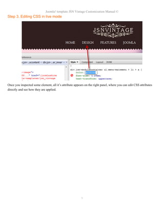Joomla! template JSN Vintage Customization Manual ©
Step 3. Editing CSS in live mode
Once you inspected some element, all it’s attribute appears on the right panel, where you can edit CSS attributes
directly and see how they are applied.
9