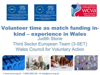 Volunteer time as match funding in-
kind – experience in Wales
Judith Stone
Third Sector European Team (3-SET)
Wales Council for Voluntary Action
 www.wcva.org.uk  0800 2888 329  help@wcva.org.uk
 
