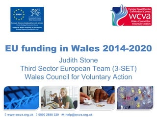 EU funding in Wales 2014-2020
Judith Stone
Third Sector European Team (3-SET)
Wales Council for Voluntary Action
 www.wcva.org.uk  0800 2888 329  help@wcva.org.uk
 