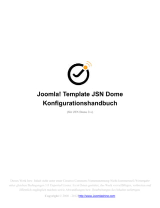 Joomla! Template JSN Dome
                        Konfigurationshandbuch
                                             (für JSN Dome 2.x)




 Dieses Werk bzw. Inhalt steht unter einer Creative Commons Namensnennung-Nicht-kommerziell-Weitergabe
unter gleichen Bedingungen 3.0 Unported Lizenz. Es ist Ihnen gestattet, das Werk vervielfältigen, verbreiten und
         öffentlich zugänglich machen sowie Abwandlungen bzw. Bearbeitungen des Inhaltes anfertigen.
                            Copyright © 2008 - 2012 http://www.Joomlashine.com
 