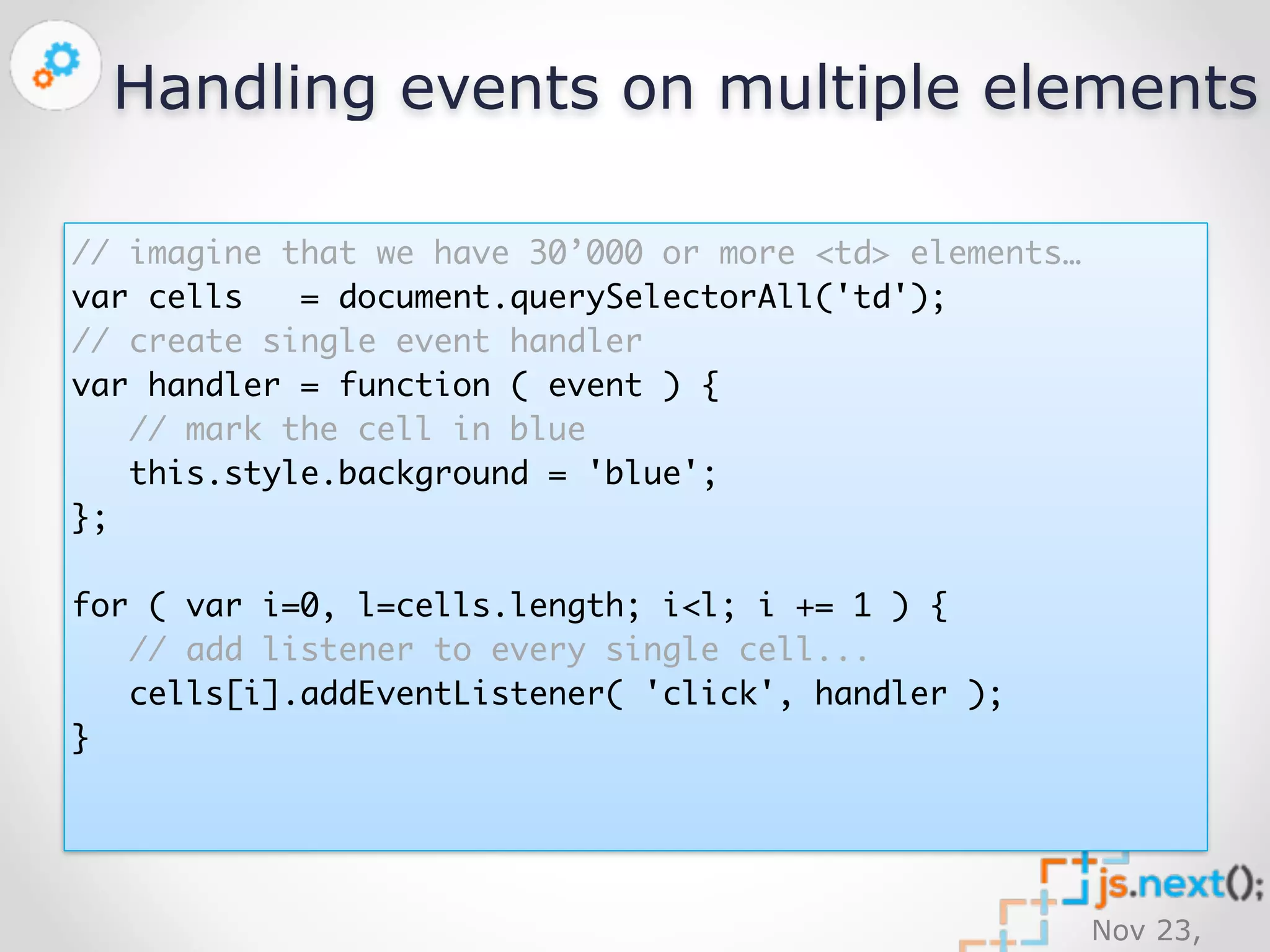 Handling events on multiple elements 
Nov 23, 
2014 
// imagine that we have 30’000 or more <td> elements… 
var cells = document.querySelectorAll('td'); 
// create single event handler 
var handler = function ( event ) { 
// mark the cell in blue 
this.style.background = 'blue'; 
}; 
for ( var i=0, l=cells.length; i<l; i += 1 ) { 
// add listener to every single cell... 
cells[i].addEventListener( 'click', handler ); 
} 
 