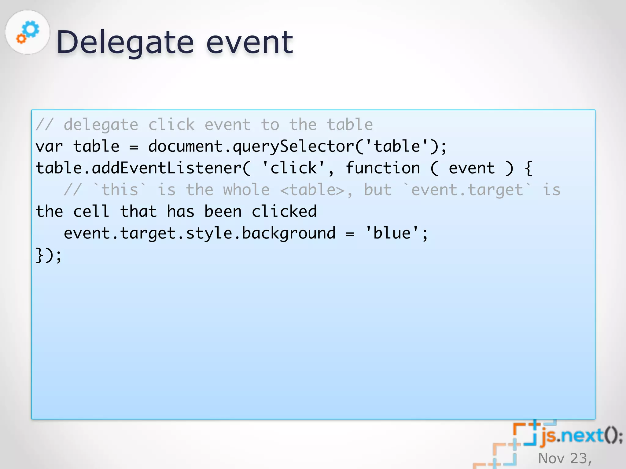Nov 23, 
2014 
Delegate event 
// delegate click event to the table 
var table = document.querySelector('table'); 
table.addEventListener( 'click', function ( event ) { 
// `this` is the whole <table>, but `event.target` is 
the cell that has been clicked 
event.target.style.background = 'blue'; 
}); 
 
