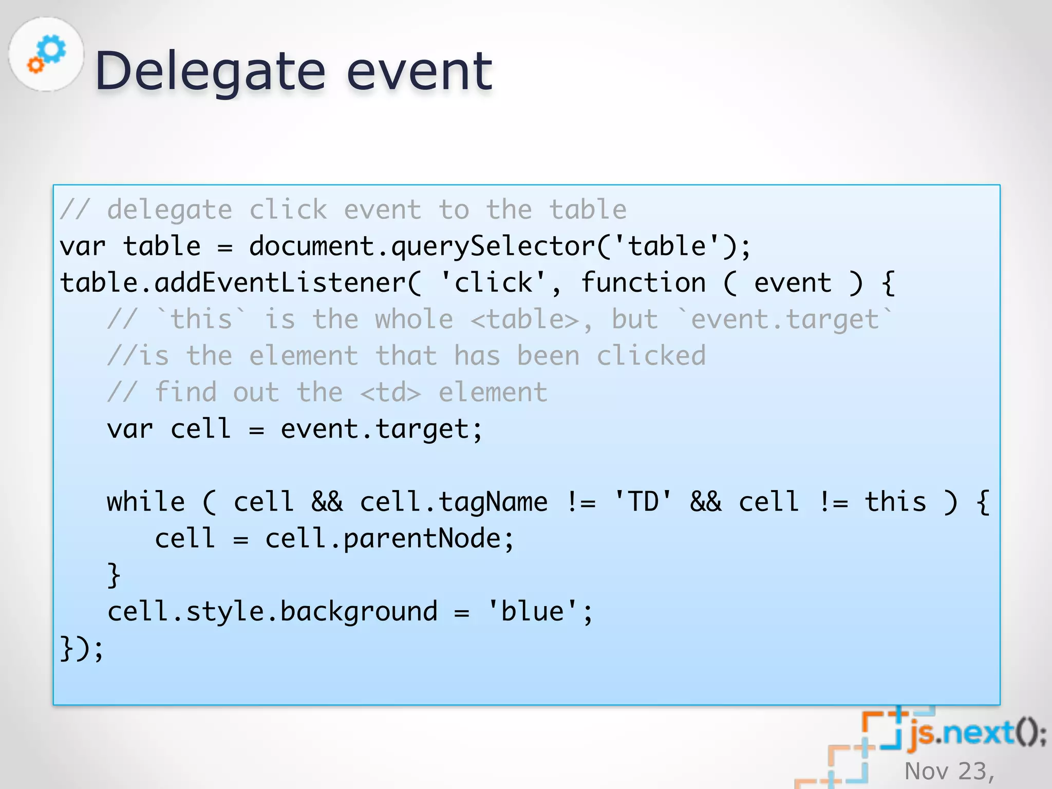 Nov 23, 
2014 
Delegate event 
// delegate click event to the table 
var table = document.querySelector('table'); 
table.addEventListener( 'click', function ( event ) { 
// `this` is the whole <table>, but `event.target` 
//is the element that has been clicked 
// find out the <td> element 
var cell = event.target; 
while ( cell && cell.tagName != 'TD' && cell != this ) { 
cell = cell.parentNode; 
} 
cell.style.background = 'blue'; 
}); 
 