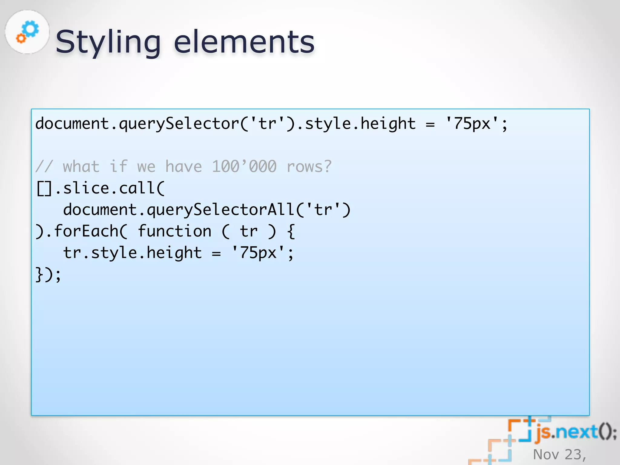 Nov 23, 
2014 
Styling elements 
document.querySelector('tr').style.height = '75px'; 
// what if we have 100’000 rows? 
[].slice.call( 
document.querySelectorAll('tr') 
).forEach( function ( tr ) { 
tr.style.height = '75px'; 
}); 
 