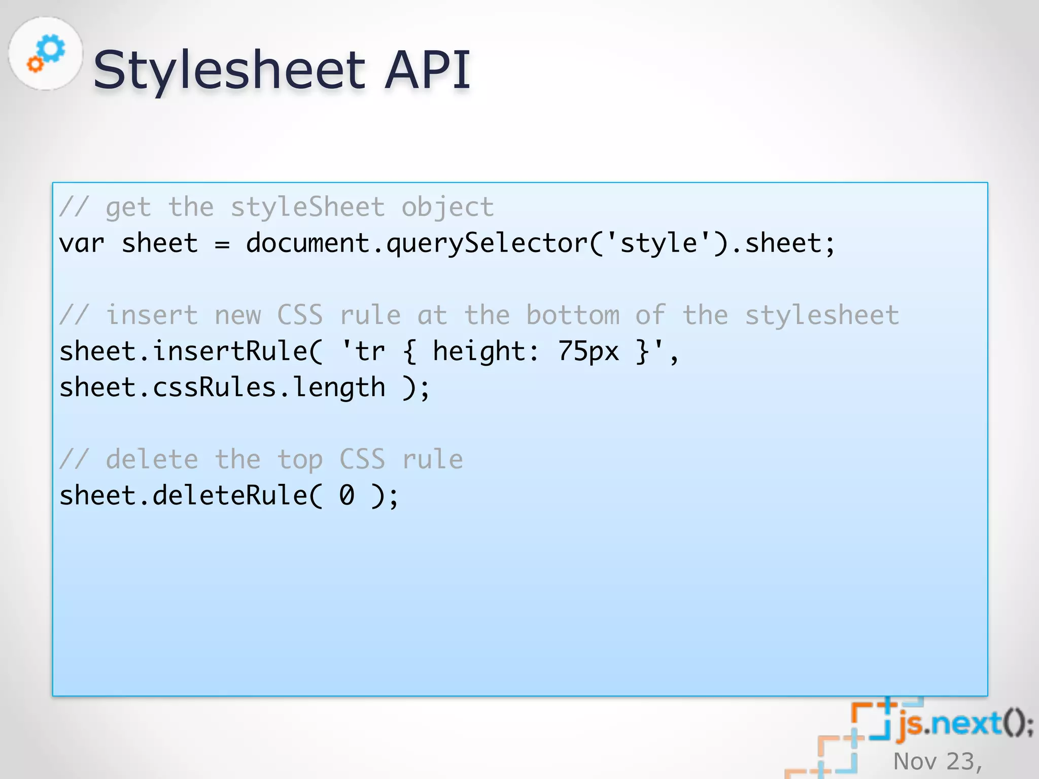 Nov 23, 
2014 
Stylesheet API 
// get the styleSheet object 
var sheet = document.querySelector('style').sheet; 
// insert new CSS rule at the bottom of the stylesheet 
sheet.insertRule( 'tr { height: 75px }', 
sheet.cssRules.length ); 
// delete the top CSS rule 
sheet.deleteRule( 0 ); 
 