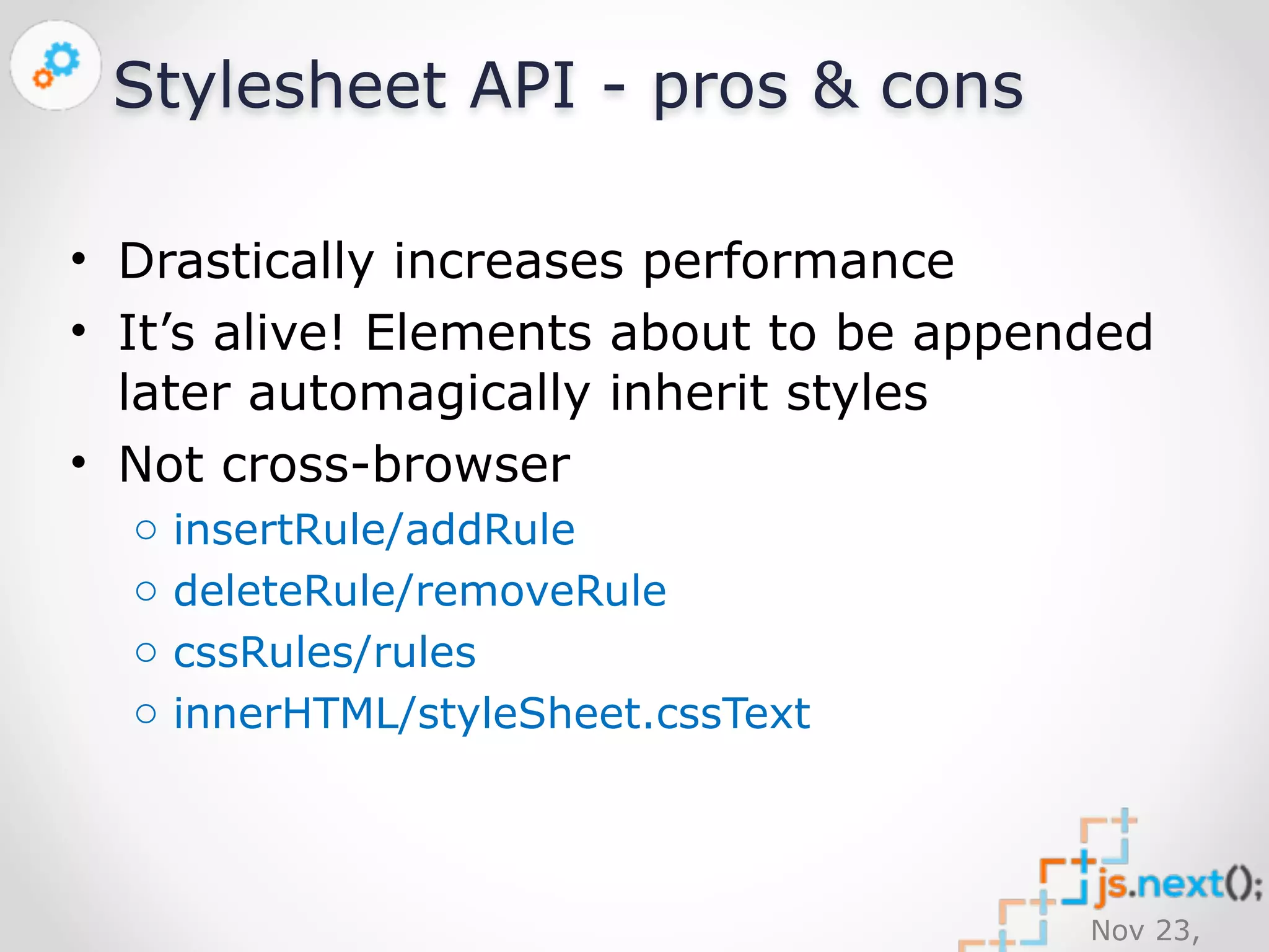 Nov 23, 
2014 
Stylesheet API - pros & cons 
• Drastically increases performance 
• It’s alive! Elements about to be appended 
later automagically inherit styles 
• Not cross-browser 
o insertRule/addRule 
o deleteRule/removeRule 
o cssRules/rules 
o innerHTML/styleSheet.cssText 
 