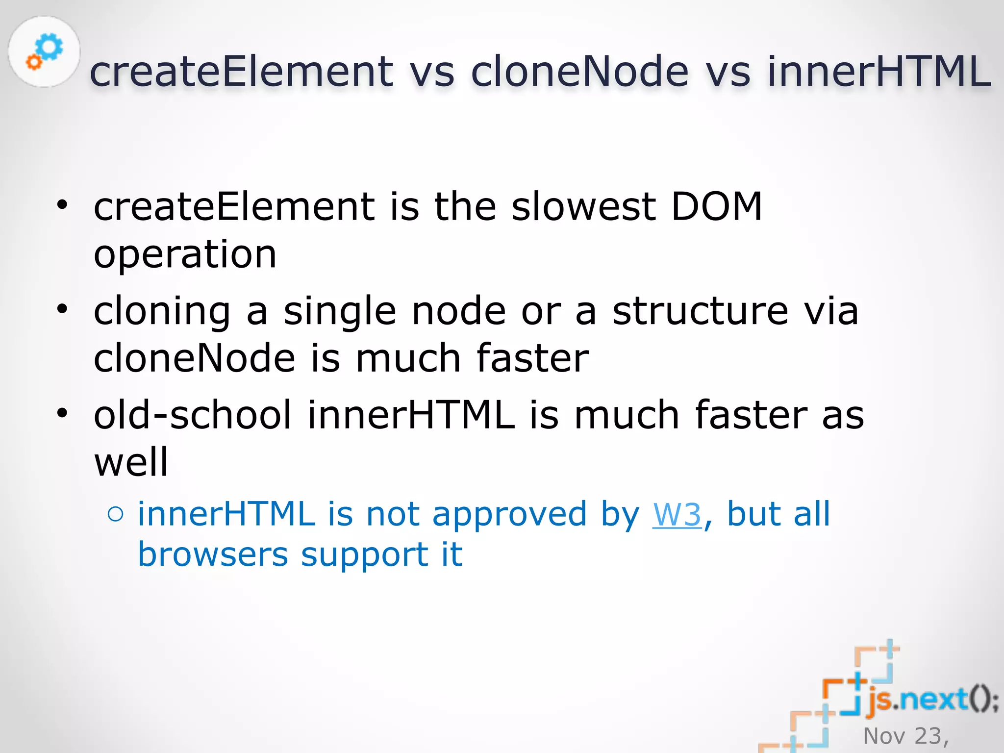createElement vs cloneNode vs innerHTML 
• createElement is the slowest DOM 
operation 
• cloning a single node or a structure via 
cloneNode is much faster 
• old-school innerHTML is much faster as 
well 
Nov 23, 
2014 
o innerHTML is not approved by W3, but all 
browsers support it 
 