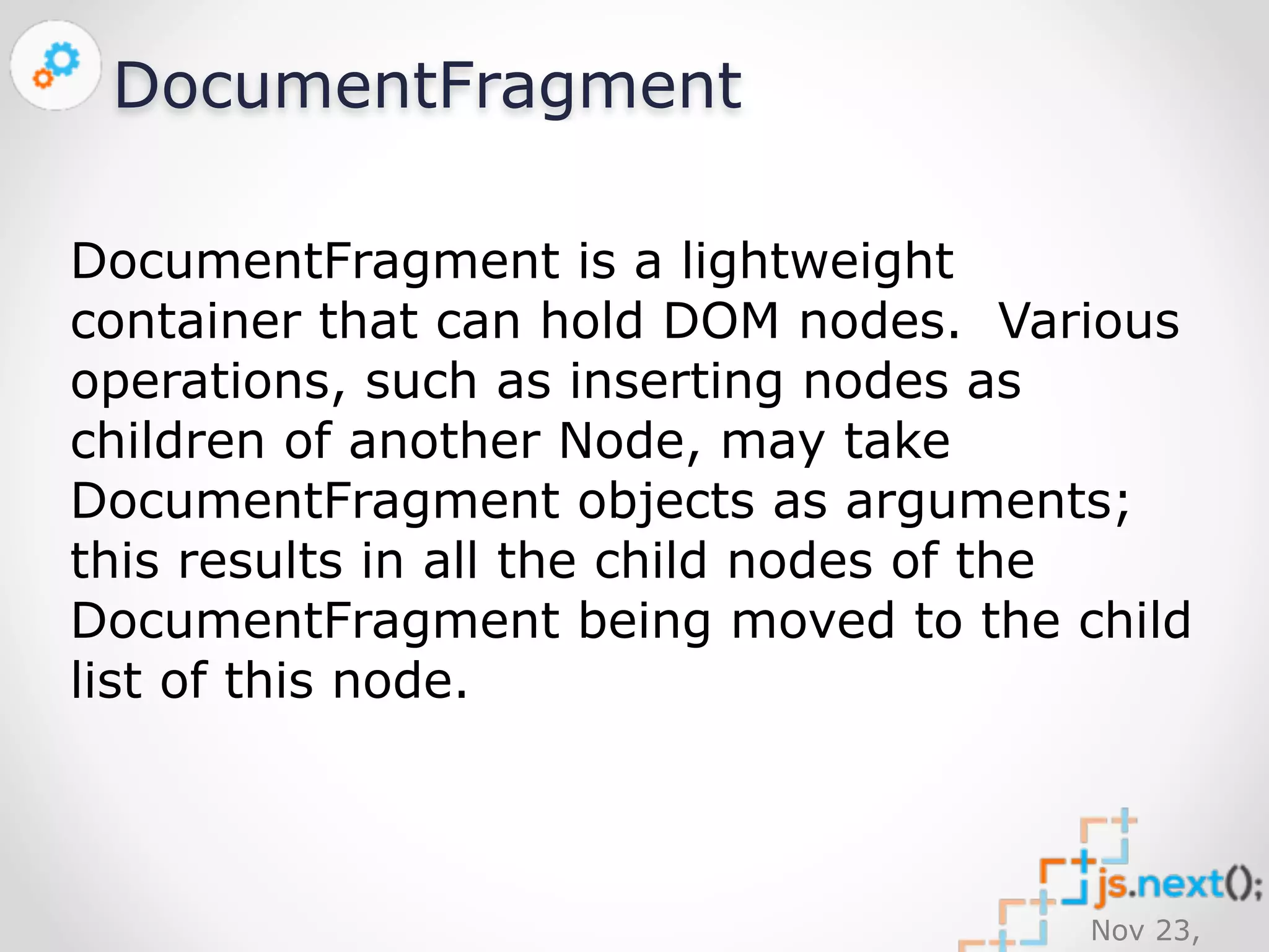 Nov 23, 
2014 
DocumentFragment 
DocumentFragment is a lightweight 
container that can hold DOM nodes. Various 
operations, such as inserting nodes as 
children of another Node, may take 
DocumentFragment objects as arguments; 
this results in all the child nodes of the 
DocumentFragment being moved to the child 
list of this node. 
 