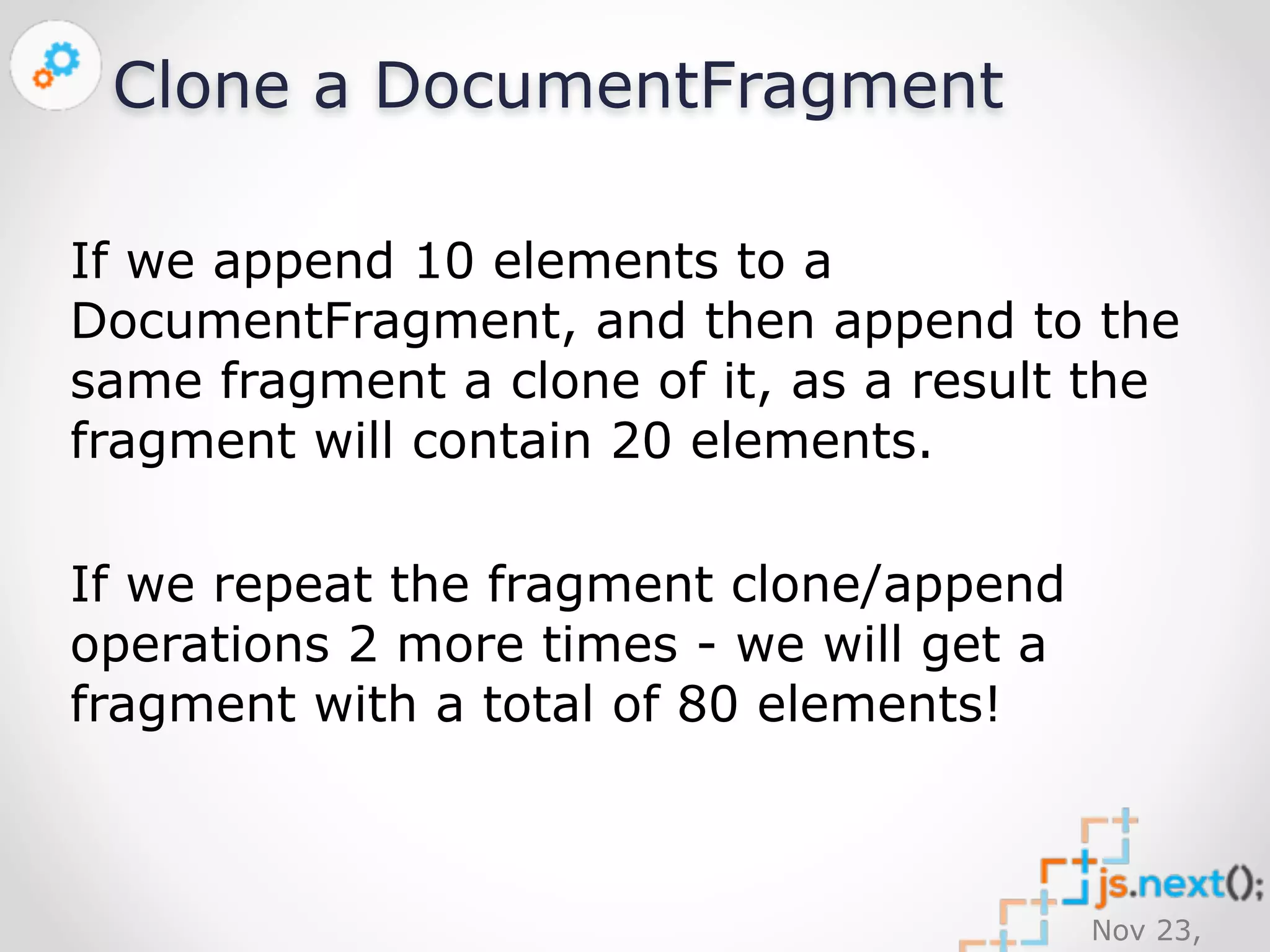 Nov 23, 
2014 
Clone a DocumentFragment 
If we append 10 elements to a 
DocumentFragment, and then append to the 
same fragment a clone of it, as a result the 
fragment will contain 20 elements. 
If we repeat the fragment clone/append 
operations 2 more times - we will get a 
fragment with a total of 80 elements! 
 