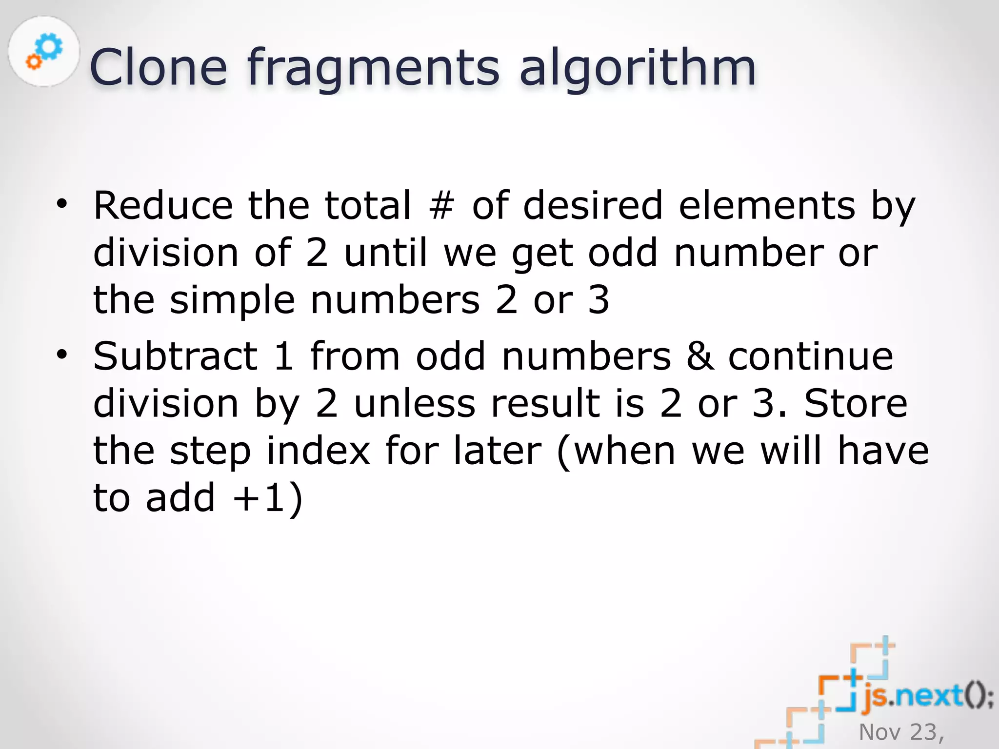 Nov 23, 
2014 
Clone fragments algorithm 
• Reduce the total # of desired elements by 
division of 2 until we get odd number or 
the simple numbers 2 or 3 
• Subtract 1 from odd numbers & continue 
division by 2 unless result is 2 or 3. Store 
the step index for later (when we will have 
to add +1) 
 