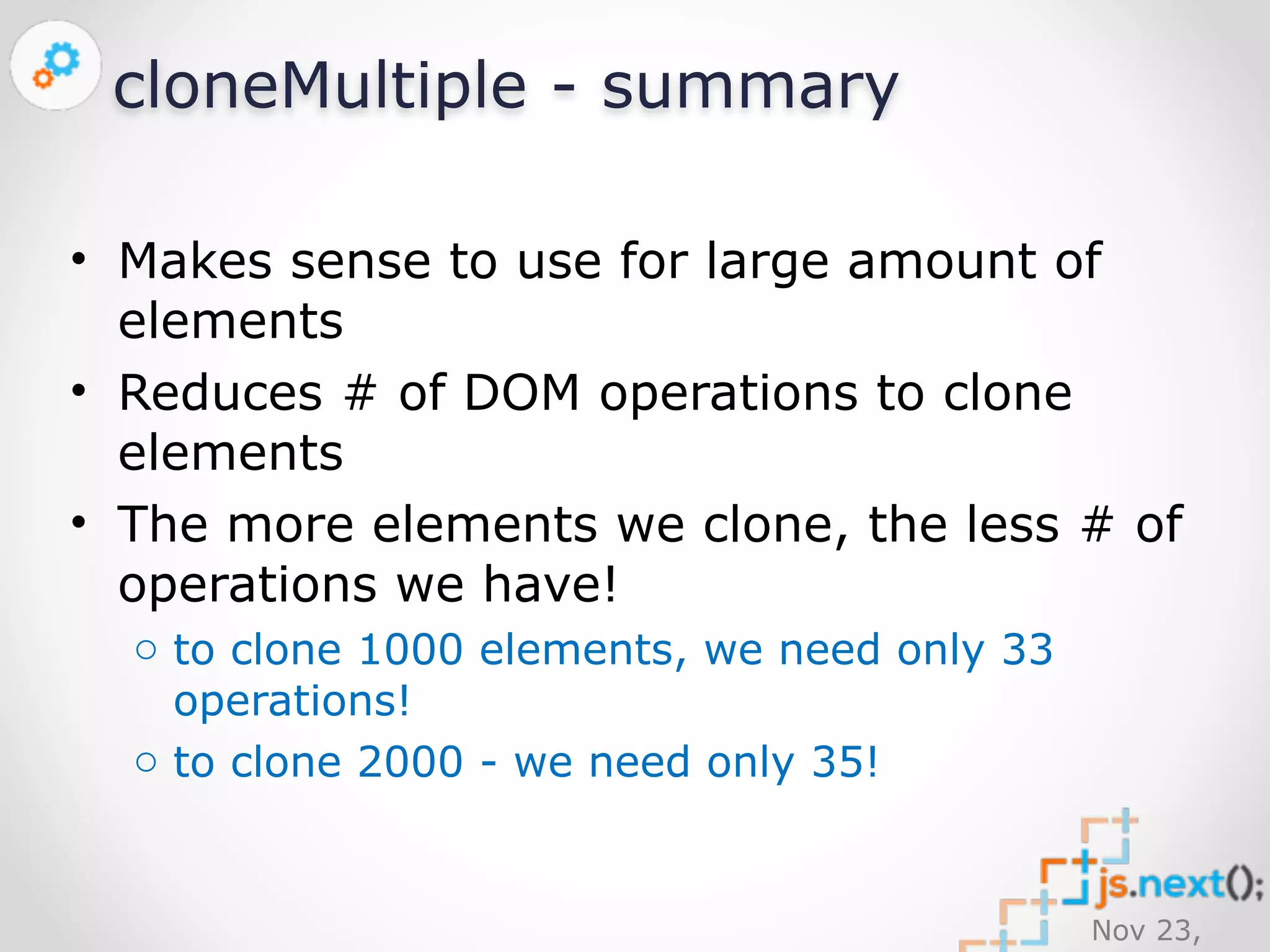 Nov 23, 
2014 
cloneMultiple - summary 
• Makes sense to use for large amount of 
elements 
• Reduces # of DOM operations to clone 
elements 
• The more elements we clone, the less # of 
operations we have! 
o to clone 1000 elements, we need only 33 
operations! 
o to clone 2000 - we need only 35! 
 