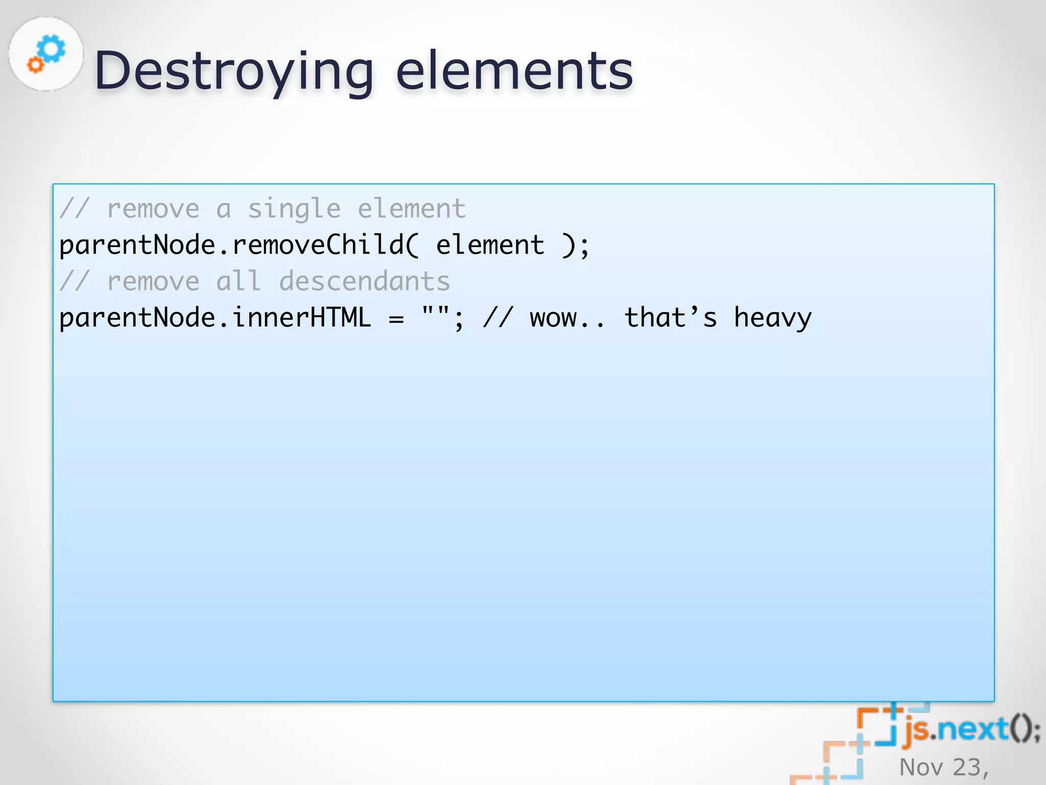 Nov 23, 
2014 
Destroying elements 
// remove a single element 
parentNode.removeChild( element ); 
// remove all descendants 
parentNode.innerHTML = ""; // wow.. that’s heavy 
 