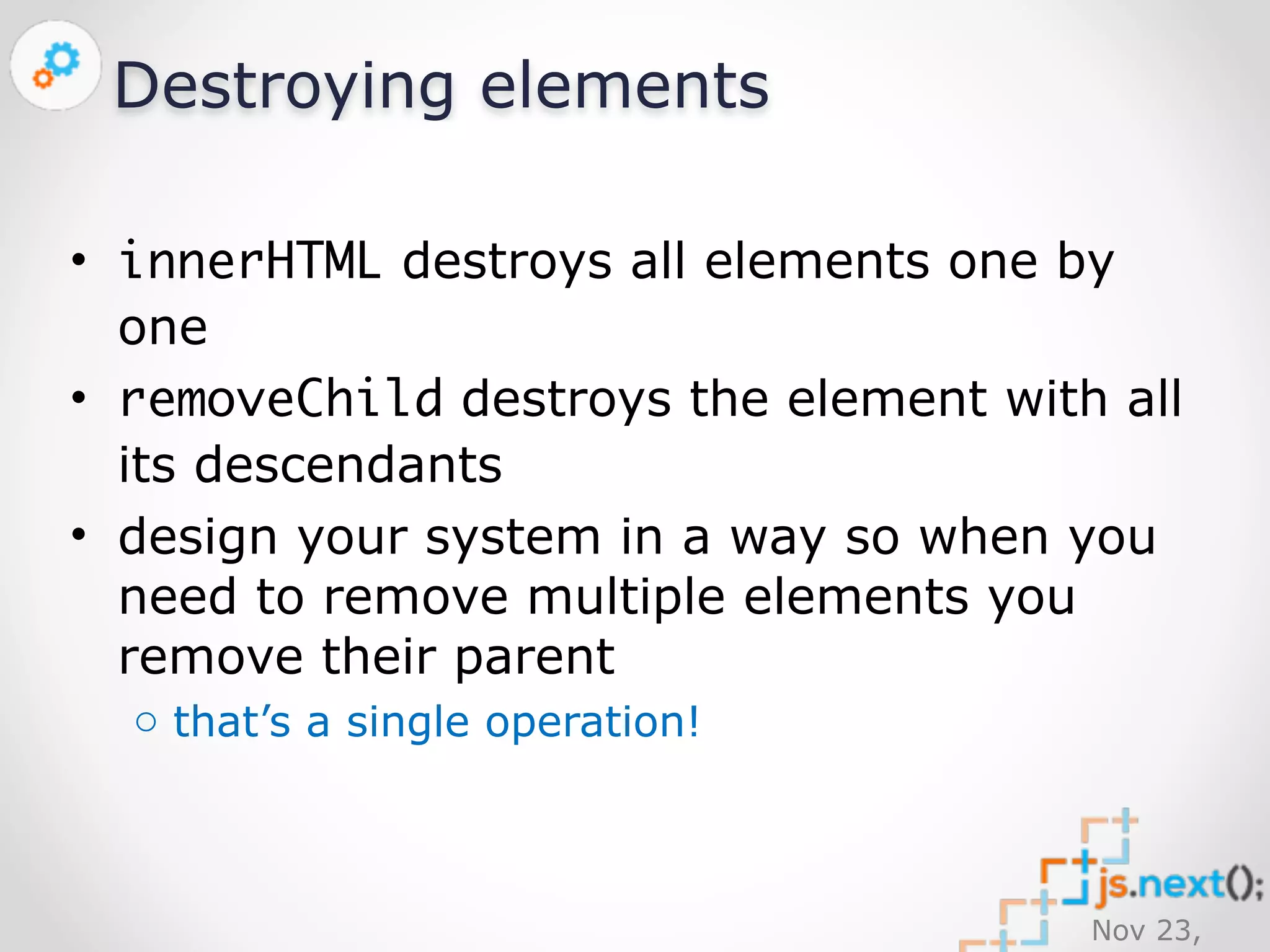 Nov 23, 
2014 
Destroying elements 
• innerHTML destroys all elements one by 
one 
• removeChild destroys the element with all 
its descendants 
• design your system in a way so when you 
need to remove multiple elements you 
remove their parent 
o that’s a single operation! 
 