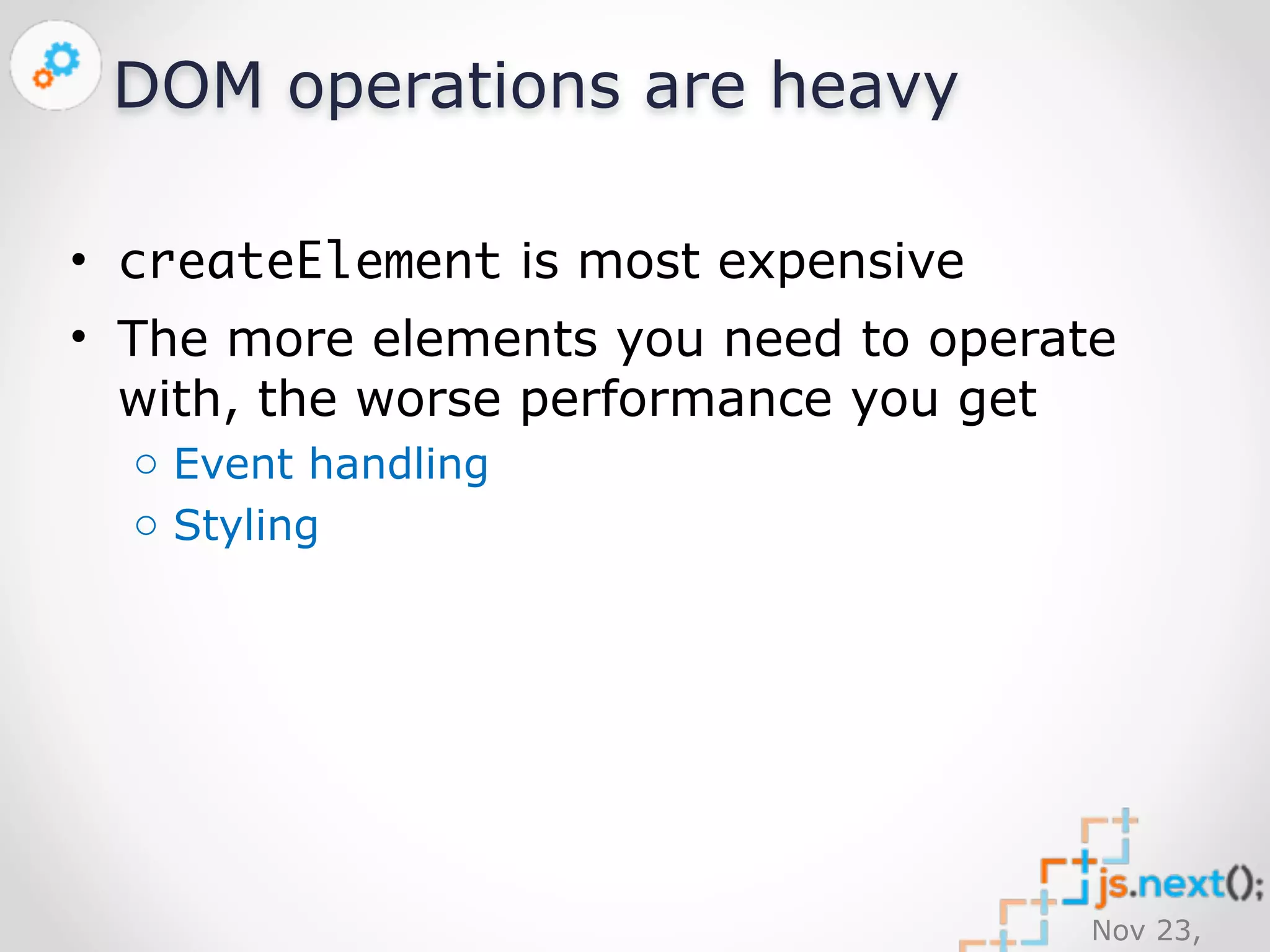 Nov 23, 
2014 
DOM operations are heavy 
• createElement is most expensive 
• The more elements you need to operate 
with, the worse performance you get 
o Event handling 
o Styling 
 