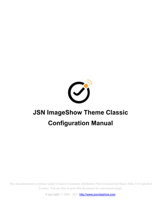 JSN ImageShow Theme Classic
                            Configuration Manual




This documentation is release under Creative Commons Attribution-Non-Commercial-Share Alike 3.0 Unported
                      Licence. You are free to print this document for convenient usage.
                          Copyright © 2008 - 2011 http://www.joomlashine.com
 