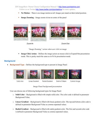 JSN ImageShow Theme Classic Configuration Manual © http://www.joomlashine.com
                 Follow us on Twitter http://www.twitter.com/joomlashine for more updates.
                   No Motion – There is no image motion at all. Images just stand on their initial position.

                   Image Zooming – Image zooms in/out at center of the panel




                             “Image Zooming” action when user click on image

                   Image Click Action – Defines the image action on mouse click in Expand Out presentation
                    mode. This is pretty much the same as in Fit In presentation mode.

Background
     Background Type – Defines the background type to present in Image Panel.




                                    Image Panel background presentation

      User can choose one of following background types for Image Panel:
         o Solid Color – Background is filled with simple solid color. The color code is defined in parameter
           Background Value.

         o Linear Gradient – Background is filled with linear gradient color. The top and bottom color code is
           defined in parameter Background Value as comma separated values.

         o Radial Gradient – Background is filled with radial gradient color. The first and second color code
           is defined in parameter Background Value as comma separated values.
 