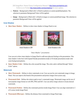 JSN ImageShow Theme Classic Configuration Manual © http://www.joomlashine.com
                 Follow us on Twitter http://www.twitter.com/joomlashine for more updates.
         o Pattern – Background is filled with 1 of built-in patterns or custom predefined pattern. The
           selection in parameter Background Value will be applied.

         o Image – Background is filled with 1 of built-in images or custom predefined image. The selection in
           parameter Background Value will be applied.

Inner Shadow
     Show Inner Shadow – Defines to show inner shadow in Image Panel or not.




                                         “Inner Shadow” presentation

      User can set to show inner shadow in Image Panel to add more physical feeling to the presentation. This
      inner shadow works best with Expand Outside presentation mode or Fit Inside presentation mode with
      some background patterns.

     Inner Shadow Color – Defines the color around the image. The color code is defined through “Select
      Color” option.

Watermark
     Show Watermark – Defines to show watermark or not. User can use his own watermark image in Image
      Panel. This can improve the brand of the presentation and protect images from screen copy.

     Watermark Path – Defines the relative path to user’s watermark image. Watermark image can be one of
      most popular image format on web JPG, PNG and GIF. User can utilize image selector to locate desired
      watermark.

     Watermark Position – Defines the watermark position inside Image Panel. User can align watermark to 1
      of 4 corner inside Image Panel.

     Watermark Offset (px) – Defines the distance from watermark to Image Panel edge.
 