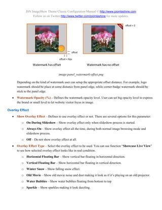 JSN ImageShow Theme Classic Configuration Manual © http://www.joomlashine.com
                  Follow us on Twitter http://www.twitter.com/joomlashine for more updates.




                                       image-panel_watermark-offset.png

       Depending on the kind of watermark user can setup the appropriate offset distance. For example, logo
       watermark should be place at some distance from panel edge, while corner-badge watermark should be
       stick to the panel edge.

      Watermark Opacity (%) – Defines the watermark opacity level. User can set big opacity level to express
       the brand or small level to let website visitor focus in image.

Overlay Effect
      Show Overlay Effect – Defines to use overlay effect or not. There are several options for this parameter:
          o On During Slideshow – Show overlay effect only when slideshow process is started.
          o Always On – Show overlay effect all the time, during both normal image browsing mode and
            slideshow process.
          o Off – Do not show overlay effect at all.

      Overlay Effect Type – Select the overlay effect to be used. You can use function “Showcase Live View”
       to see how selected overlay effect looks like in real condition.
          o Horizontal Floating Bar – Show vertical bar floating in horizontal direction.
          o Vertical Floating Bar – Show horizontal bar floating in vertical direction.
          o Winter Snow – Show falling snow effect.
          o Old Movie – Show old movie noise and dust making it look as if it’s playing on an old projector.
          o Water Bubbles – Show water bubbles floating from bottom to top
          o Sparkle – Show sparkles making it look dazzling.
 