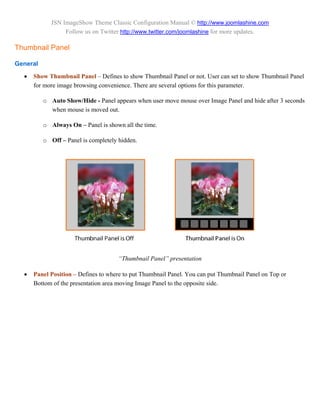 JSN ImageShow Theme Classic Configuration Manual © http://www.joomlashine.com
                  Follow us on Twitter http://www.twitter.com/joomlashine for more updates.

Thumbnail Panel

General

     Show Thumbnail Panel – Defines to show Thumbnail Panel or not. User can set to show Thumbnail Panel
      for more image browsing convenience. There are several options for this parameter.

          o Auto Show/Hide - Panel appears when user move mouse over Image Panel and hide after 3 seconds
            when mouse is moved out.

          o Always On – Panel is shown all the time.

          o Off – Panel is completely hidden.




                                      “Thumbnail Panel” presentation

     Panel Position – Defines to where to put Thumbnail Panel. You can put Thumbnail Panel on Top or
      Bottom of the presentation area moving Image Panel to the opposite side.
 