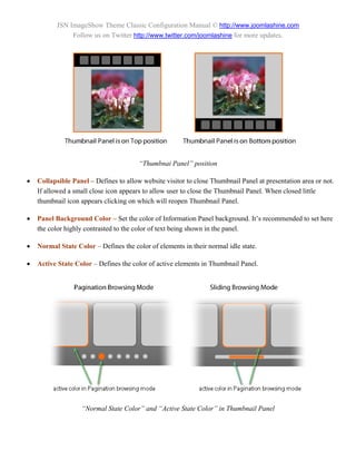 JSN ImageShow Theme Classic Configuration Manual © http://www.joomlashine.com
                Follow us on Twitter http://www.twitter.com/joomlashine for more updates.




                                        “Thumbnai Panel” position

   Collapsible Panel – Defines to allow website visitor to close Thumbnail Panel at presentation area or not.
    If allowed a small close icon appears to allow user to close the Thumbnail Panel. When closed little
    thumbnail icon appears clicking on which will reopen Thumbnail Panel.

   Panel Background Color – Set the color of Information Panel background. It’s recommended to set here
    the color highly contrasted to the color of text being shown in the panel.

   Normal State Color – Defines the color of elements in their normal idle state.

   Active State Color – Defines the color of active elements in Thumbnail Panel.




                   “Normal State Color” and “Active State Color” in Thumbnail Panel
 