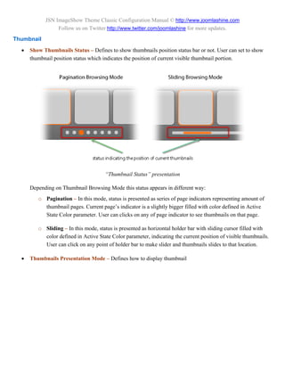 JSN ImageShow Theme Classic Configuration Manual © http://www.joomlashine.com
                 Follow us on Twitter http://www.twitter.com/joomlashine for more updates.
Thumbnail
     Show Thumbnails Status – Defines to show thumbnails position status bar or not. User can set to show
      thumbnail position status which indicates the position of current visible thumbnail portion.




                                      “Thumbnail Status” presentation

      Depending on Thumbnail Browsing Mode this status appears in different way:
         o Pagination – In this mode, status is presented as series of page indicators representing amount of
           thumbnail pages. Current page’s indicator is a slightly bigger filled with color defined in Active
           State Color parameter. User can clicks on any of page indicator to see thumbnails on that page.

         o Sliding – In this mode, status is presented as horizontal holder bar with sliding cursor filled with
           color defined in Active State Color parameter, indicating the current position of visible thumbnails.
           User can click on any point of holder bar to make slider and thumbnails slides to that location.

     Thumbnails Presentation Mode – Defines how to display thumbnail
 
