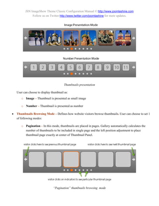 JSN ImageShow Theme Classic Configuration Manual © http://www.joomlashine.com
               Follow us on Twitter http://www.twitter.com/joomlashine for more updates.




                                         Thumbnails presentation

    User can choose to display thumbnail as:
       o Image – Thumbnail is presented as small image

       o Number – Thumbnail is presented as number

   Thumbnails Browsing Mode – Defines how website visitors browse thumbnails. User can choose to set 1
    of following modes:

       o Pagination – In this mode, thumbnails are placed in pages. Gallery automatically calculates the
         number of thumbnails to be included in single page and the left position adjustment to place
         thumbnail page exactly at center of Thumbnail Panel.




                                “Pagination” thumbnails browsing mode
 