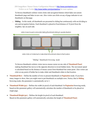 JSN ImageShow Theme Classic Configuration Manual © http://www.joomlashine.com
               Follow us on Twitter http://www.twitter.com/joomlashine for more updates.
           To browse thumbnails website visitor clicks side navigation buttons which fades out current
           thumbnails page and fades in new one. Also visitor can clicks on any of page indicator to see
           thumbnails on that page.
       o Sliding – In this mode, all thumbnails are presented in sliding bar continuously with out dividing to
         sets and navigation buttons. Each thumbnail is placed at fixed distance of 10 pixel from the
         neighbor, 5px on each side.




                                  “Sliding” thumbnails browsing mode

           To browse thumbnails website visitor moves mouse cursor on one side of Thumbnail Panel
           making thumbnail bar moves to the opposite direction to reveal hidden items. The movement speed
           is calculated based on the distance of mouse cursor from thumbnail bar center point. Also visitor can
           click on any point of holder bar to make slider and thumbnails slides to that location.

   Thumbnail Row – Define the number of rows to present thumbnails in Pagination mode. If you have
    many images to show, then you might want to put thumbnails on multiple rows. Notice, that in Sliding
    browsing mode, this parameter is automatically set to 1.

   Thumbnail Width (px) – Defines the width (in pixel) of each thumbnail. In Pagination browsing mode,
    based on this parameter gallery will automatically calculates the number of thumbnails to be placed on
    single page.

   Thumbnail Height (px) – Defines the height (in pixel) of each thumbnail.
    Based on this parameter gallery will automatically calculates the height of Thumbnail Panel.
 