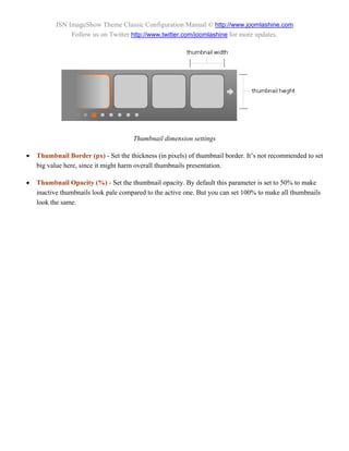 JSN ImageShow Theme Classic Configuration Manual © http://www.joomlashine.com
               Follow us on Twitter http://www.twitter.com/joomlashine for more updates.




                                      Thumbnail dimension settings

   Thumbnail Border (px) - Set the thickness (in pixels) of thumbnail border. It’s not recommended to set
    big value here, since it might harm overall thumbnails presentation.

   Thumbnail Opacity (%) - Set the thumbnail opacity. By default this parameter is set to 50% to make
    inactive thumbnails look pale compared to the active one. But you can set 100% to make all thumbnails
    look the same.
 