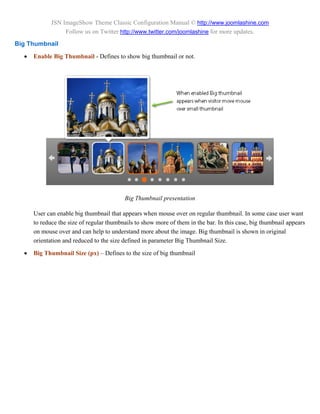 JSN ImageShow Theme Classic Configuration Manual © http://www.joomlashine.com
                  Follow us on Twitter http://www.twitter.com/joomlashine for more updates.
Big Thumbnail
     Enable Big Thumbnail - Defines to show big thumbnail or not.




                                          Big Thumbnail presentation

      User can enable big thumbnail that appears when mouse over on regular thumbnail. In some case user want
      to reduce the size of regular thumbnails to show more of them in the bar. In this case, big thumbnail appears
      on mouse over and can help to understand more about the image. Big thumbnail is shown in original
      orientation and reduced to the size defined in parameter Big Thumbnail Size.

     Big Thumbnail Size (px) – Defines to the size of big thumbnail
 