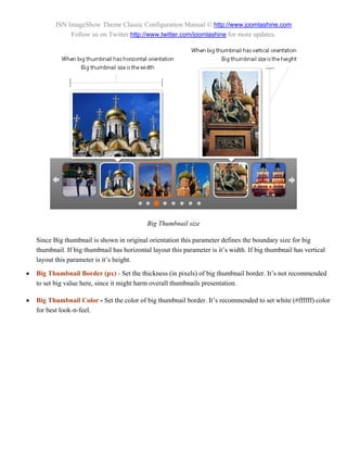 JSN ImageShow Theme Classic Configuration Manual © http://www.joomlashine.com
                Follow us on Twitter http://www.twitter.com/joomlashine for more updates.




                                             Big Thumbnail size

    Since Big thumbnail is shown in original orientation this parameter defines the boundary size for big
    thumbnail. If big thumbnail has horizontal layout this parameter is it’s width. If big thumbnail has vertical
    layout this parameter is it’s height.

   Big Thumbnail Border (px) - Set the thickness (in pixels) of big thumbnail border. It’s not recommended
    to set big value here, since it might harm overall thumbnails presentation.

   Big Thumbnail Color - Set the color of big thumbnail border. It’s recommended to set white (#ffffff) color
    for best look-n-feel.
 