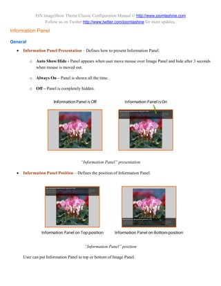 JSN ImageShow Theme Classic Configuration Manual © http://www.joomlashine.com
                  Follow us on Twitter http://www.twitter.com/joomlashine for more updates.

Information Panel

General

     Information Panel Presentation – Defines how to present Information Panel.

          o Auto Show/Hide - Panel appears when user move mouse over Image Panel and hide after 3 seconds
            when mouse is moved out.

          o Always On – Panel is shown all the time.

          o Off – Panel is completely hidden.




                                      “Information Panel” presentation

     Information Panel Position – Defines the position of Information Panel.




                                        “Information Panel” position

      User can put Information Panel to top or bottom of Image Panel.
 