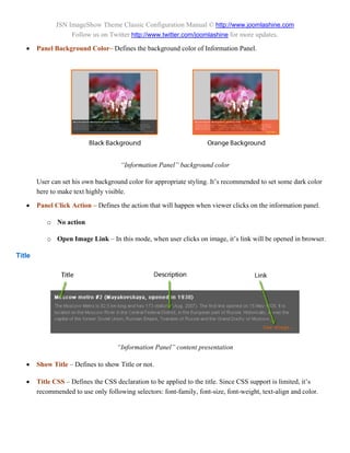 JSN ImageShow Theme Classic Configuration Manual © http://www.joomlashine.com
                    Follow us on Twitter http://www.twitter.com/joomlashine for more updates.

       Panel Background Color– Defines the background color of Information Panel.




                                      “Information Panel” background color

        User can set his own background color for appropriate styling. It’s recommended to set some dark color
        here to make text highly visible.

       Panel Click Action – Defines the action that will happen when viewer clicks on the information panel.

           o No action

           o Open Image Link – In this mode, when user clicks on image, it’s link will be opened in browser.

Title




                                     “Information Panel” content presentation

       Show Title – Defines to show Title or not.

       Title CSS – Defines the CSS declaration to be applied to the title. Since CSS support is limited, it’s
        recommended to use only following selectors: font-family, font-size, font-weight, text-align and color.
 